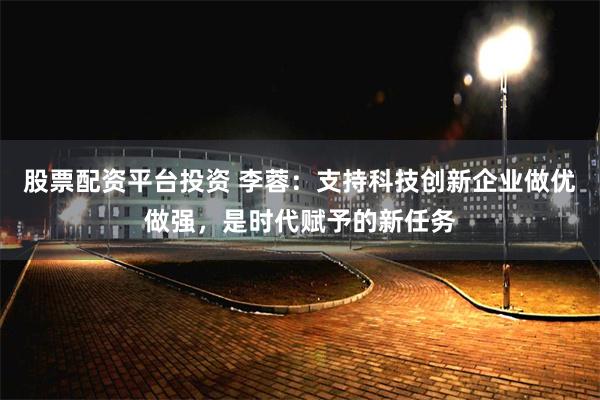 股票配资平台投资 李蓉：支持科技创新企业做优做强，是时代赋予的新任务