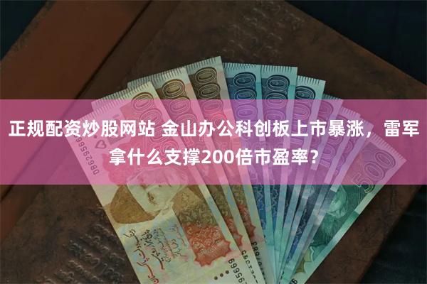 正规配资炒股网站 金山办公科创板上市暴涨，雷军拿什么支撑200倍市盈率？