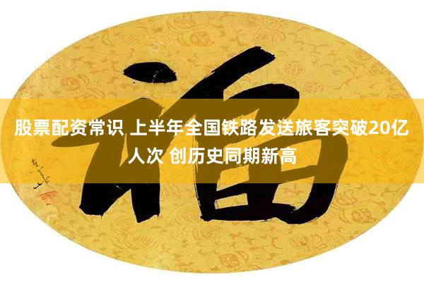 股票配资常识 上半年全国铁路发送旅客突破20亿人次 创历史同期新高