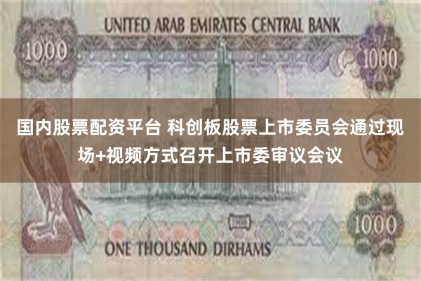 国内股票配资平台 科创板股票上市委员会通过现场+视频方式召开上市委审议会议