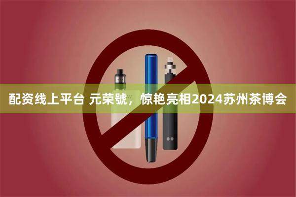 配资线上平台 元荣號，惊艳亮相2024苏州茶博会