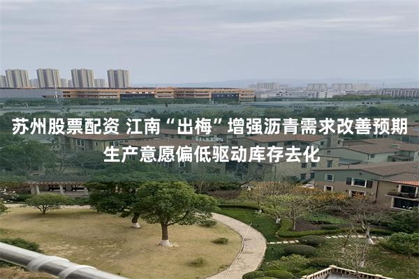 苏州股票配资 江南“出梅”增强沥青需求改善预期 生产意愿偏低驱动库存去化