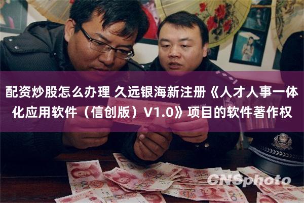 配资炒股怎么办理 久远银海新注册《人才人事一体化应用软件（信创版）V1.0》项目的软件著作权