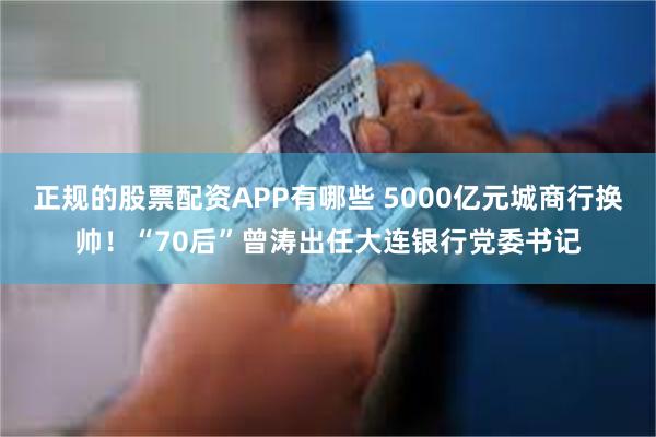 正规的股票配资APP有哪些 5000亿元城商行换帅！“70后”曾涛出任大连银行党委书记