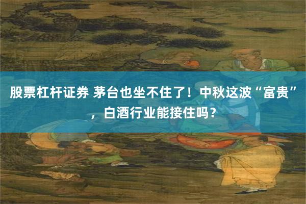 股票杠杆证券 茅台也坐不住了！中秋这波“富贵”，白酒行业能接住吗？