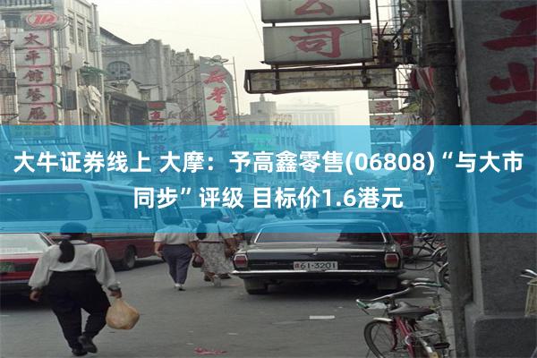 大牛证券线上 大摩：予高鑫零售(06808)“与大市同步”评级 目标价1.6港元