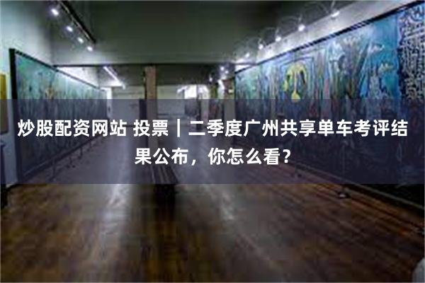 炒股配资网站 投票｜二季度广州共享单车考评结果公布，你怎么看？