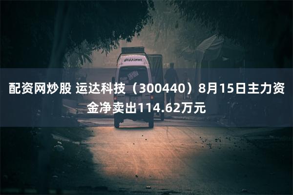 配资网炒股 运达科技（300440）8月15日主力资金净卖出114.62万元