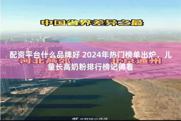 配资平台什么品牌好 2024年热门榜单出炉，儿童长高奶粉排行榜记得看