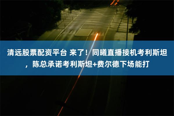 清远股票配资平台 来了！同曦直播接机考利斯坦，陈总承诺考利斯坦+费尔德下场能打