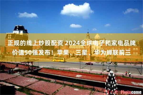 正规的线上炒股配资 2024全球电子和家电品牌价值50强发布！苹果、三星、华为蝉联前三