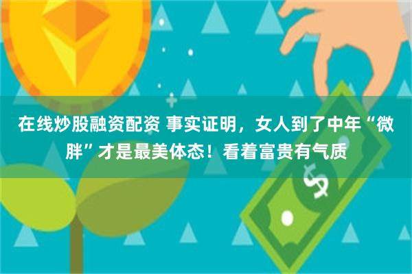 在线炒股融资配资 事实证明，女人到了中年“微胖”才是最美体态！看着富贵有气质