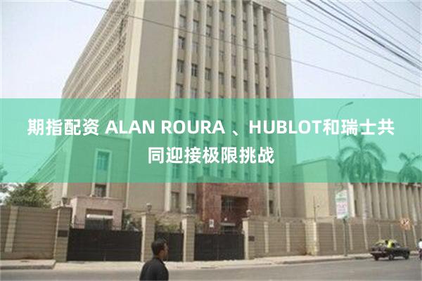 期指配资 ALAN ROURA 、HUBLOT和瑞士共同迎接极限挑战