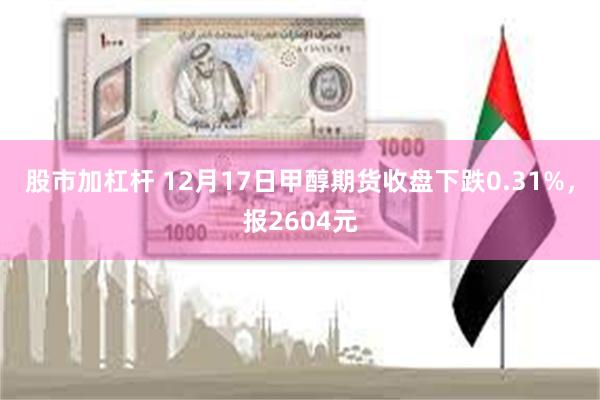 股市加杠杆 12月17日甲醇期货收盘下跌0.31%，报2604元