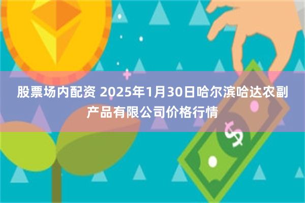 股票场内配资 2025年1月30日哈尔滨哈达农副产品有限公司价格行情